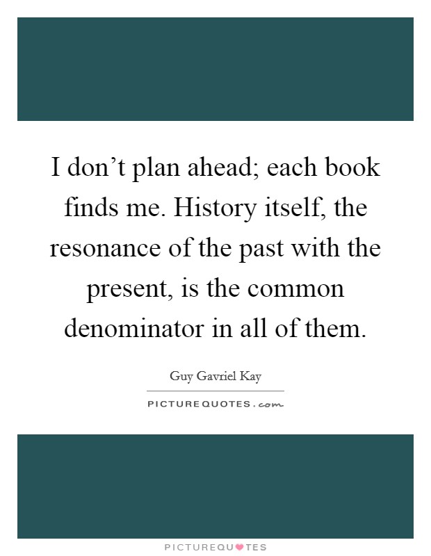 I don't plan ahead; each book finds me. History itself, the resonance of the past with the present, is the common denominator in all of them. Picture Quote #1