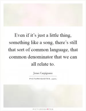 Even if it’s just a little thing, something like a song, there’s still that sort of common language, that common denominator that we can all relate to Picture Quote #1