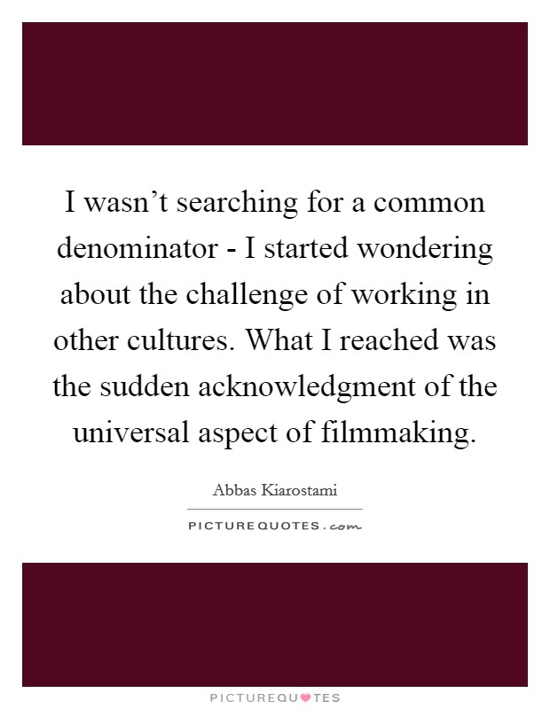 I wasn't searching for a common denominator - I started wondering about the challenge of working in other cultures. What I reached was the sudden acknowledgment of the universal aspect of filmmaking. Picture Quote #1