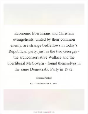 Economic libertarians and Christian evangelicals, united by their common enemy, are strange bedfellows in today’s Republican party, just as the two Georges - the archconservative Wallace and the uberliberal McGovern - found themselves in the same Democratic Party in 1972 Picture Quote #1