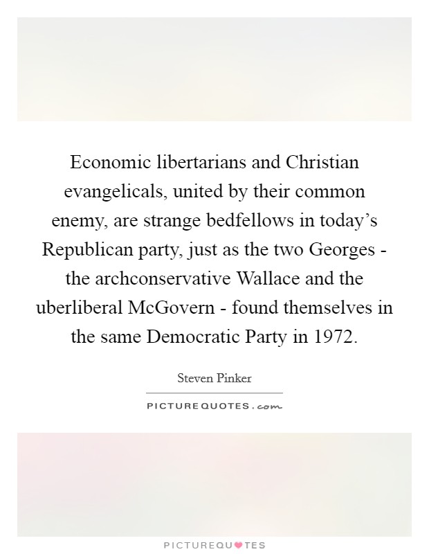 Economic libertarians and Christian evangelicals, united by their common enemy, are strange bedfellows in today's Republican party, just as the two Georges - the archconservative Wallace and the uberliberal McGovern - found themselves in the same Democratic Party in 1972. Picture Quote #1