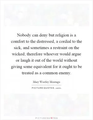 Nobody can deny but religion is a comfort to the distressed, a cordial to the sick, and sometimes a restraint on the wicked; therefore whoever would argue or laugh it out of the world without giving some equivalent for it ought to be treated as a common enemy Picture Quote #1