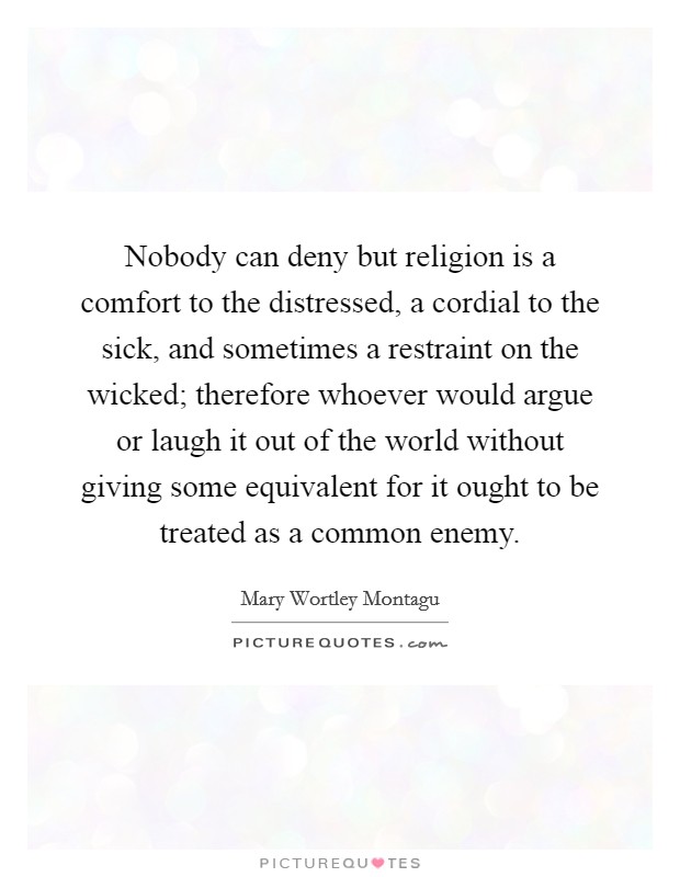 Nobody can deny but religion is a comfort to the distressed, a cordial to the sick, and sometimes a restraint on the wicked; therefore whoever would argue or laugh it out of the world without giving some equivalent for it ought to be treated as a common enemy. Picture Quote #1