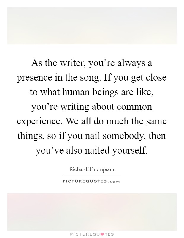 As the writer, you're always a presence in the song. If you get close to what human beings are like, you're writing about common experience. We all do much the same things, so if you nail somebody, then you've also nailed yourself. Picture Quote #1