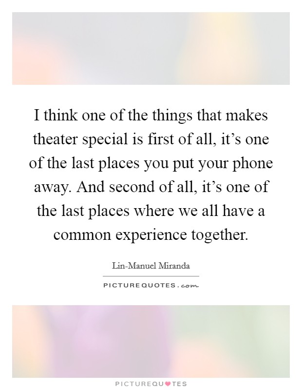 I think one of the things that makes theater special is first of all, it's one of the last places you put your phone away. And second of all, it's one of the last places where we all have a common experience together. Picture Quote #1