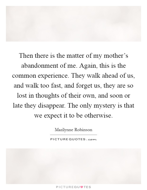 Then there is the matter of my mother's abandonment of me. Again, this is the common experience. They walk ahead of us, and walk too fast, and forget us, they are so lost in thoughts of their own, and soon or late they disappear. The only mystery is that we expect it to be otherwise. Picture Quote #1