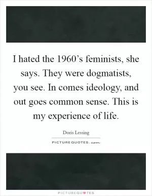 I hated the 1960’s feminists, she says. They were dogmatists, you see. In comes ideology, and out goes common sense. This is my experience of life Picture Quote #1