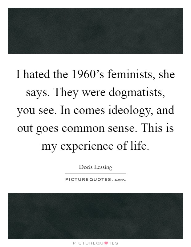 I hated the 1960's feminists, she says. They were dogmatists, you see. In comes ideology, and out goes common sense. This is my experience of life. Picture Quote #1