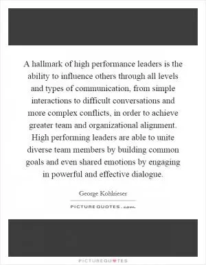 A hallmark of high performance leaders is the ability to influence others through all levels and types of communication, from simple interactions to difficult conversations and more complex conflicts, in order to achieve greater team and organizational alignment. High performing leaders are able to unite diverse team members by building common goals and even shared emotions by engaging in powerful and effective dialogue Picture Quote #1