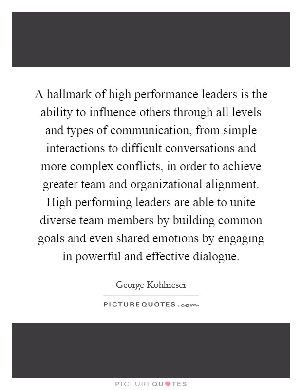 A hallmark of high performance leaders is the ability to influence others through all levels and types of communication, from simple interactions to difficult conversations and more complex conflicts, in order to achieve greater team and organizational alignment. High performing leaders are able to unite diverse team members by building common goals and even shared emotions by engaging in powerful and effective dialogue. Picture Quote #1