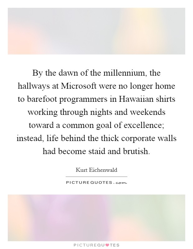 By the dawn of the millennium, the hallways at Microsoft were no longer home to barefoot programmers in Hawaiian shirts working through nights and weekends toward a common goal of excellence; instead, life behind the thick corporate walls had become staid and brutish. Picture Quote #1