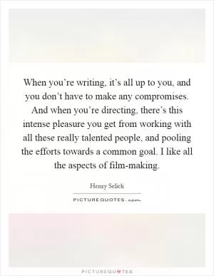 When you’re writing, it’s all up to you, and you don’t have to make any compromises. And when you’re directing, there’s this intense pleasure you get from working with all these really talented people, and pooling the efforts towards a common goal. I like all the aspects of film-making Picture Quote #1