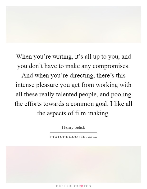 When you're writing, it's all up to you, and you don't have to make any compromises. And when you're directing, there's this intense pleasure you get from working with all these really talented people, and pooling the efforts towards a common goal. I like all the aspects of film-making. Picture Quote #1