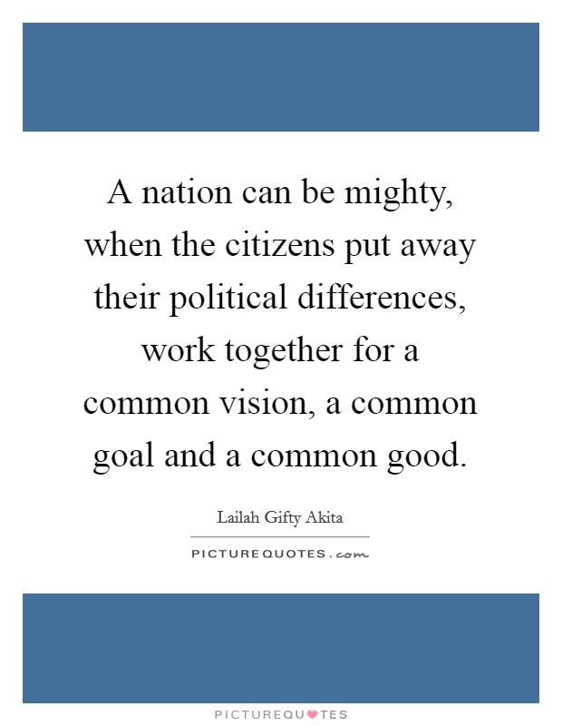 A nation can be mighty, when the citizens put away their political differences, work together for a common vision, a common goal and a common good. Picture Quote #1