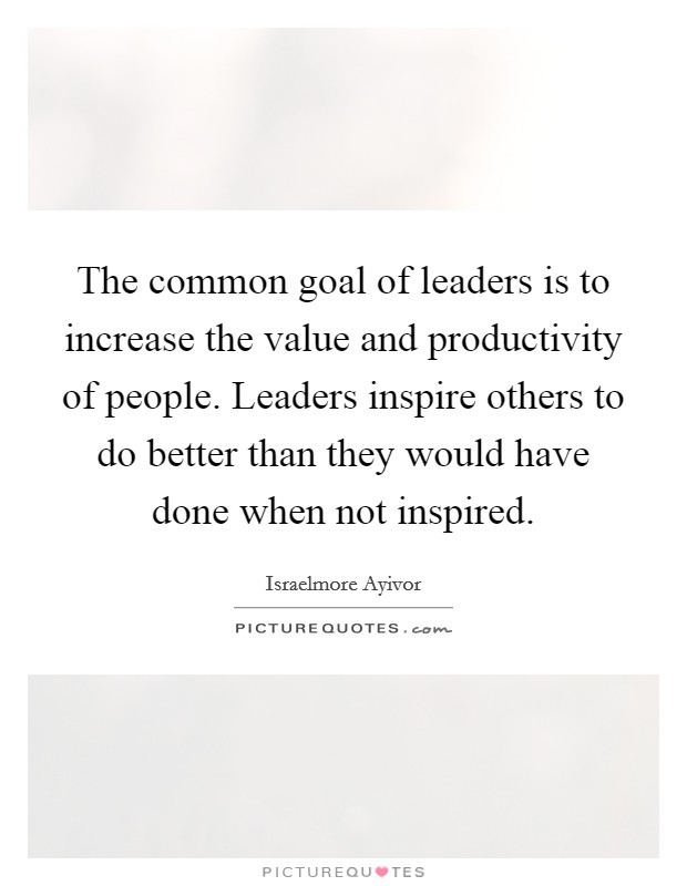 The common goal of leaders is to increase the value and productivity of people. Leaders inspire others to do better than they would have done when not inspired. Picture Quote #1
