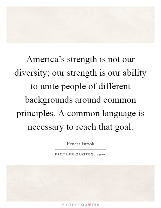 America's strength is not our diversity; our strength is our ability to unite people of different backgrounds around common principles. A common language is necessary to reach that goal. Picture Quote #1