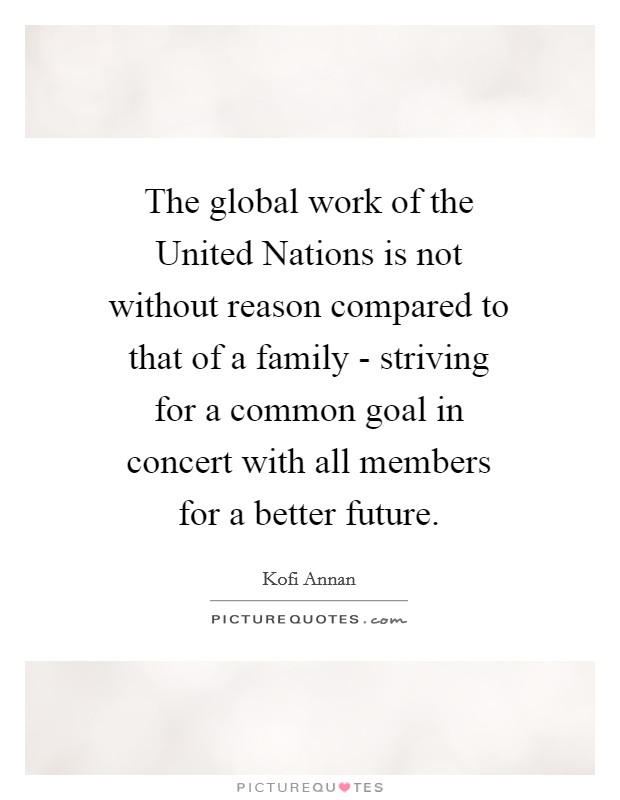 The global work of the United Nations is not without reason compared to that of a family - striving for a common goal in concert with all members for a better future. Picture Quote #1