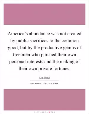 America’s abundance was not created by public sacrifices to the common good, but by the productive genius of free men who pursued their own personal interests and the making of their own private fortunes Picture Quote #1