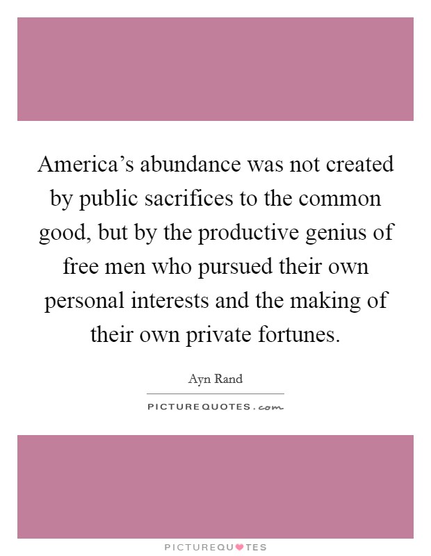 America's abundance was not created by public sacrifices to the common good, but by the productive genius of free men who pursued their own personal interests and the making of their own private fortunes. Picture Quote #1