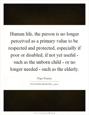 Human life, the person is no longer perceived as a primary value to be respected and protected, especially if poor or disabled, if not yet useful - such as the unborn child - or no longer needed - such as the elderly Picture Quote #1