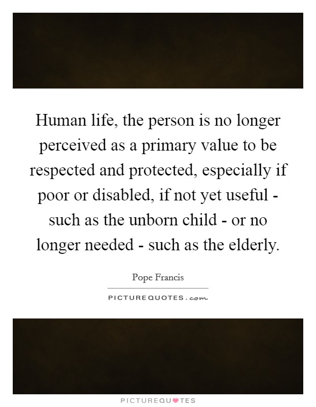 Human life, the person is no longer perceived as a primary value to be respected and protected, especially if poor or disabled, if not yet useful - such as the unborn child - or no longer needed - such as the elderly. Picture Quote #1
