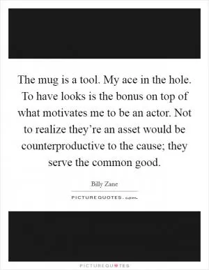 The mug is a tool. My ace in the hole. To have looks is the bonus on top of what motivates me to be an actor. Not to realize they’re an asset would be counterproductive to the cause; they serve the common good Picture Quote #1