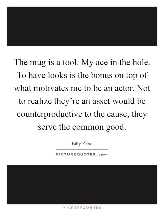 The mug is a tool. My ace in the hole. To have looks is the bonus on top of what motivates me to be an actor. Not to realize they're an asset would be counterproductive to the cause; they serve the common good. Picture Quote #1