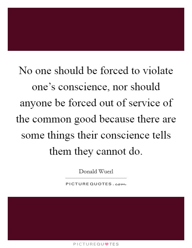 No one should be forced to violate one's conscience, nor should anyone be forced out of service of the common good because there are some things their conscience tells them they cannot do. Picture Quote #1