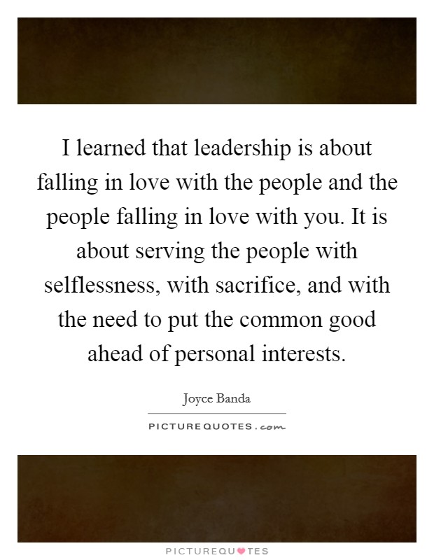 I learned that leadership is about falling in love with the people and the people falling in love with you. It is about serving the people with selflessness, with sacrifice, and with the need to put the common good ahead of personal interests. Picture Quote #1