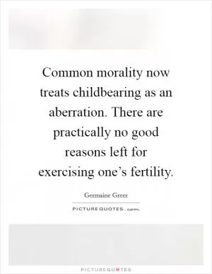 Common morality now treats childbearing as an aberration. There are practically no good reasons left for exercising one’s fertility Picture Quote #1