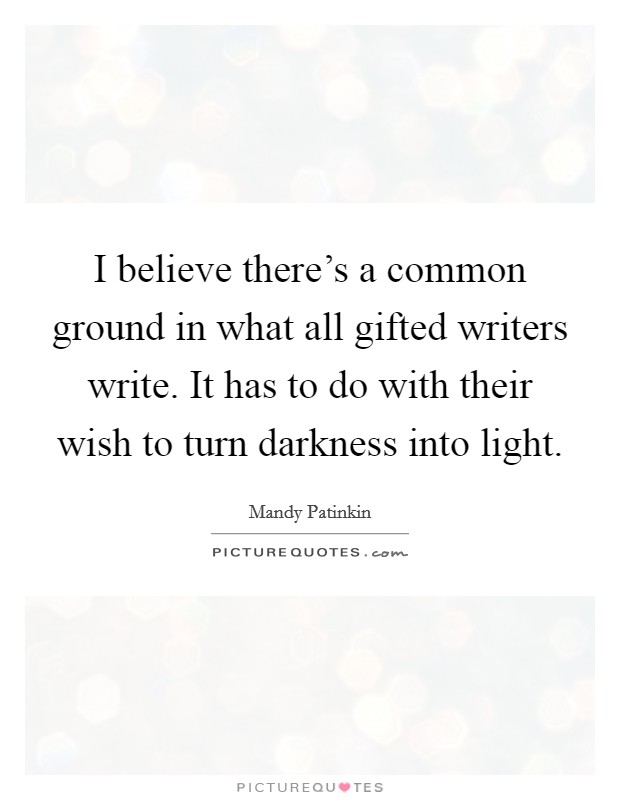 I believe there's a common ground in what all gifted writers write. It has to do with their wish to turn darkness into light. Picture Quote #1
