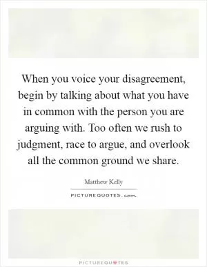 When you voice your disagreement, begin by talking about what you have in common with the person you are arguing with. Too often we rush to judgment, race to argue, and overlook all the common ground we share Picture Quote #1