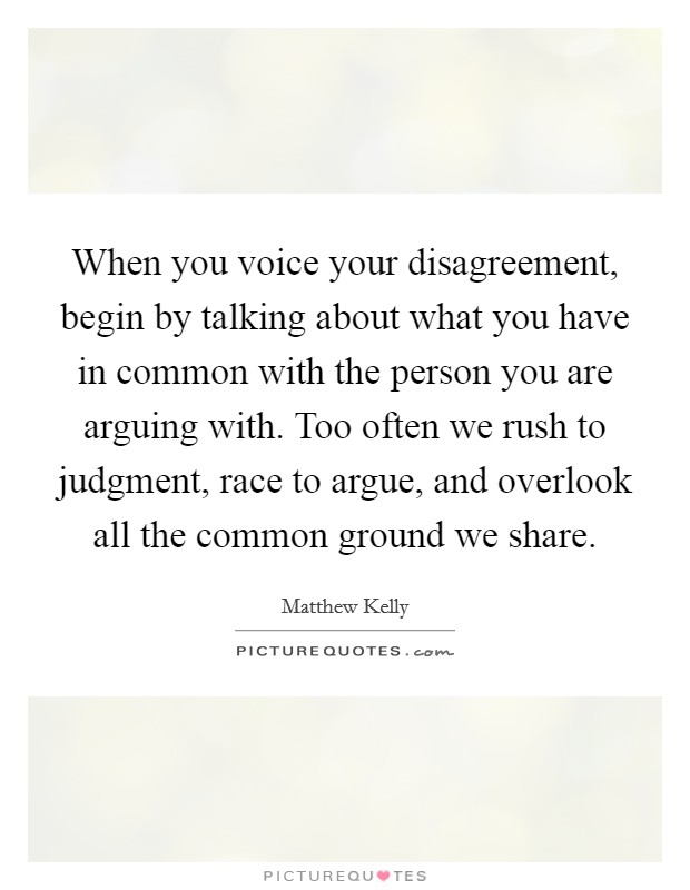 When you voice your disagreement, begin by talking about what you have in common with the person you are arguing with. Too often we rush to judgment, race to argue, and overlook all the common ground we share. Picture Quote #1