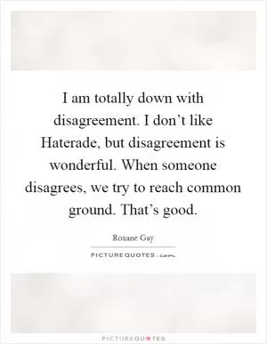 I am totally down with disagreement. I don’t like Haterade, but disagreement is wonderful. When someone disagrees, we try to reach common ground. That’s good Picture Quote #1