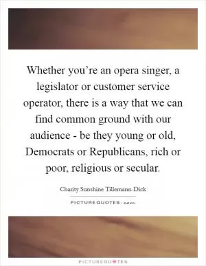 Whether you’re an opera singer, a legislator or customer service operator, there is a way that we can find common ground with our audience - be they young or old, Democrats or Republicans, rich or poor, religious or secular Picture Quote #1