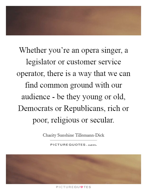 Whether you’re an opera singer, a legislator or customer service operator, there is a way that we can find common ground with our audience - be they young or old, Democrats or Republicans, rich or poor, religious or secular Picture Quote #1