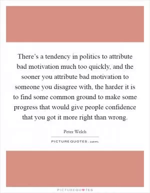 There’s a tendency in politics to attribute bad motivation much too quickly, and the sooner you attribute bad motivation to someone you disagree with, the harder it is to find some common ground to make some progress that would give people confidence that you got it more right than wrong Picture Quote #1