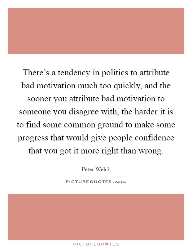 There's a tendency in politics to attribute bad motivation much too quickly, and the sooner you attribute bad motivation to someone you disagree with, the harder it is to find some common ground to make some progress that would give people confidence that you got it more right than wrong. Picture Quote #1