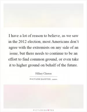 I have a lot of reason to believe, as we saw in the 2012 election, most Americans don’t agree with the extremists on any side of an issue, but there needs to continue to be an effort to find common ground, or even take it to higher ground on behalf of the future Picture Quote #1