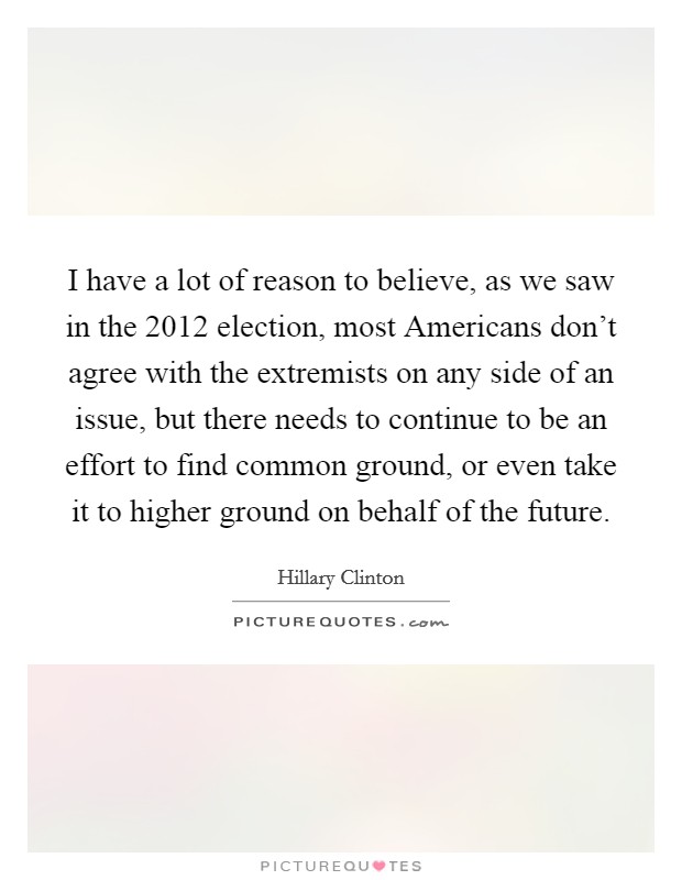 I have a lot of reason to believe, as we saw in the 2012 election, most Americans don't agree with the extremists on any side of an issue, but there needs to continue to be an effort to find common ground, or even take it to higher ground on behalf of the future. Picture Quote #1