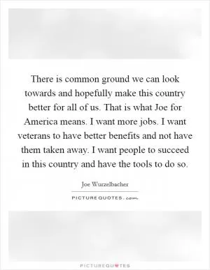 There is common ground we can look towards and hopefully make this country better for all of us. That is what Joe for America means. I want more jobs. I want veterans to have better benefits and not have them taken away. I want people to succeed in this country and have the tools to do so Picture Quote #1