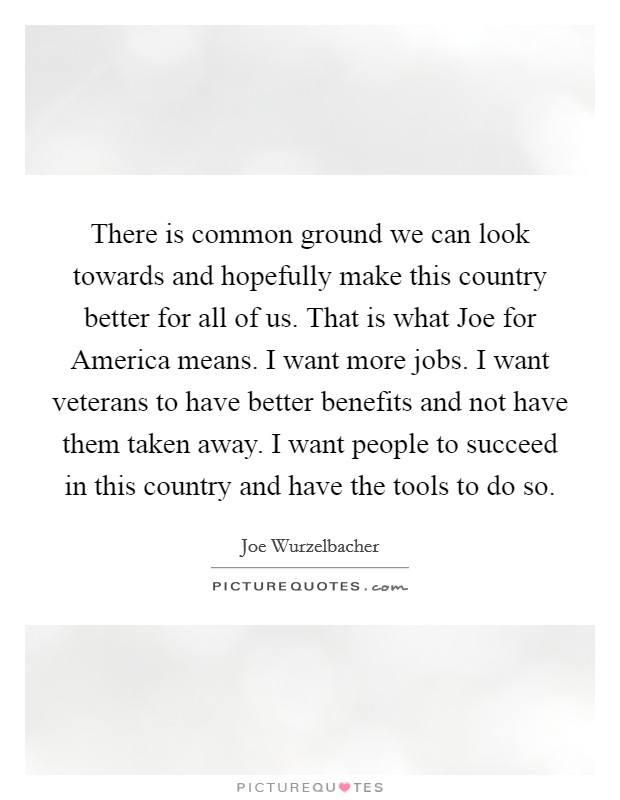 There is common ground we can look towards and hopefully make this country better for all of us. That is what Joe for America means. I want more jobs. I want veterans to have better benefits and not have them taken away. I want people to succeed in this country and have the tools to do so. Picture Quote #1