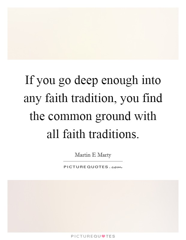 If you go deep enough into any faith tradition, you find the common ground with all faith traditions. Picture Quote #1