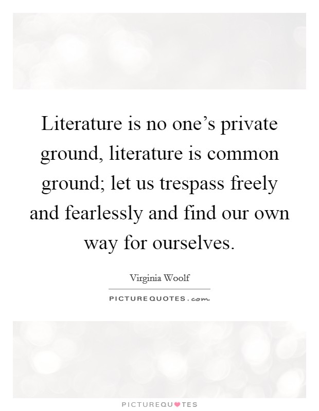 Literature is no one's private ground, literature is common ground; let us trespass freely and fearlessly and find our own way for ourselves. Picture Quote #1