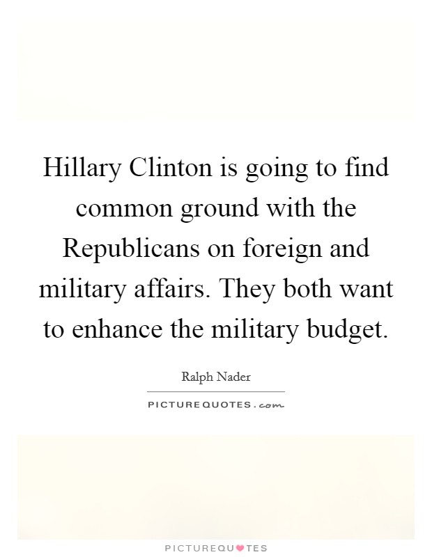 Hillary Clinton is going to find common ground with the Republicans on foreign and military affairs. They both want to enhance the military budget. Picture Quote #1