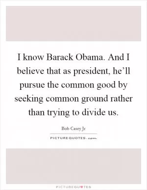I know Barack Obama. And I believe that as president, he’ll pursue the common good by seeking common ground rather than trying to divide us Picture Quote #1