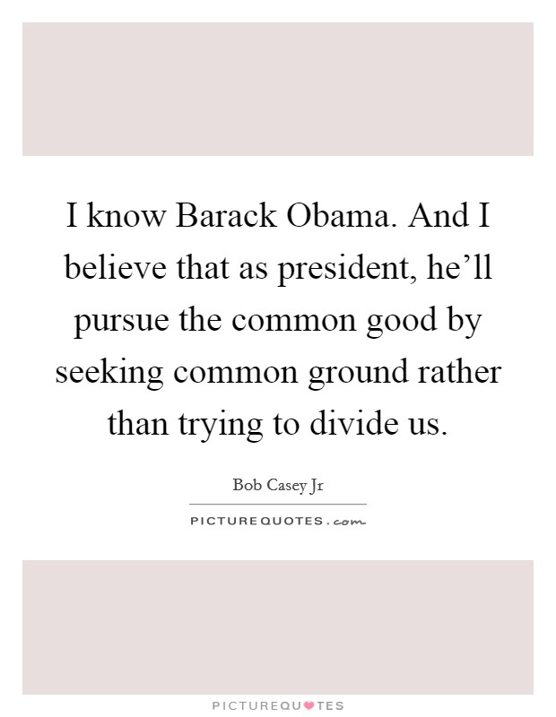 I know Barack Obama. And I believe that as president, he'll pursue the common good by seeking common ground rather than trying to divide us. Picture Quote #1