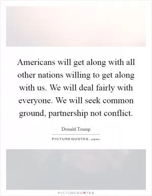 Americans will get along with all other nations willing to get along with us. We will deal fairly with everyone. We will seek common ground, partnership not conflict Picture Quote #1