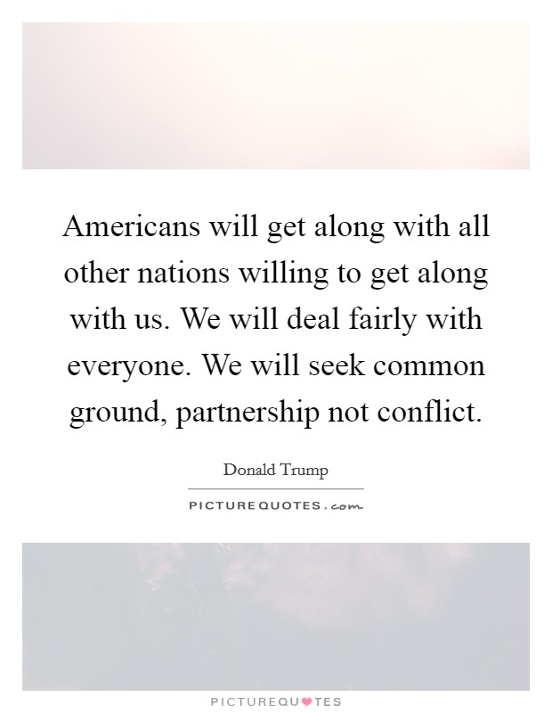 Americans will get along with all other nations willing to get along with us. We will deal fairly with everyone. We will seek common ground, partnership not conflict. Picture Quote #1