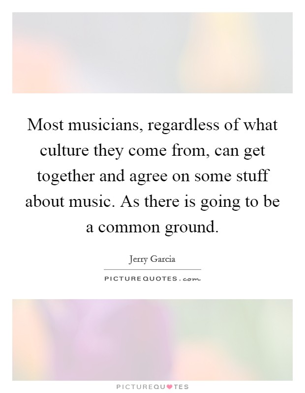 Most musicians, regardless of what culture they come from, can get together and agree on some stuff about music. As there is going to be a common ground. Picture Quote #1